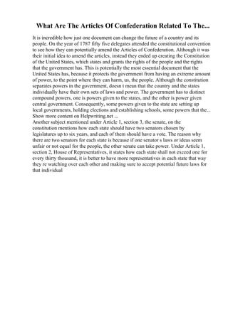 What Are The Articles Of Confederation Related To The...
It is incredible how just one document can change the future of a country and its
people. On the year of 1787 fifty five delegates attended the constitutional convention
to see how they can potentially amend the Articles of Confederation. Although it was
their initial idea to amend the articles, instead they ended up creating the Constitution
of the United States, which states and grants the rights of the people and the rights
that the government has. This is potentially the most essential document that the
United States has, because it protects the government from having an extreme amount
of power, to the point where they can harm, us, the people. Although the constitution
separates powers in the government, doesn t mean that the country and the states
individually have their own sets of laws and power. The government has to distinct
compound powers, one is powers given to the states, and the other is power given
central government. Consequently, some powers given to the state are setting up
local governments, holding elections and establishing schools, some powers that the...
Show more content on Helpwriting.net ...
Another subject mentioned under Article 1, section 3, the senate, on the
constitution mentions how each state should have two senators chosen by
legislatures up to six years, and each of them should have a vote. The reason why
there are two senators for each state is because if one senator s laws or ideas seem
unfair or not equal for the people, the other senate can take power. Under Article 1,
section 2, House of Representatives, it states how each state shall not exceed one for
every thirty thousand, it is better to have more representatives in each state that way
they re watching over each other and making sure to accept potential future laws for
that individual
 