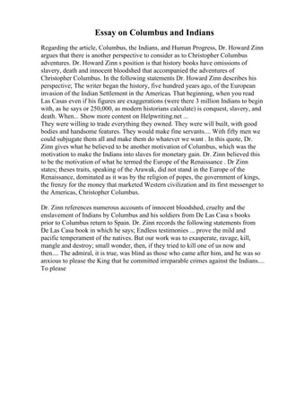 Essay on Columbus and Indians
Regarding the article, Columbus, the Indians, and Human Progress, Dr. Howard Zinn
argues that there is another perspective to consider as to Christopher Columbus
adventures. Dr. Howard Zinn s position is that history books have omissions of
slavery, death and innocent bloodshed that accompanied the adventures of
Christopher Columbus. In the following statements Dr. Howard Zinn describes his
perspective; The writer began the history, five hundred years ago, of the European
invasion of the Indian Settlement in the Americas. That beginning, when you read
Las Casas even if his figures are exaggerations (were there 3 million Indians to begin
with, as he says or 250,000, as modern historians calculate) is conquest, slavery, and
death. When... Show more content on Helpwriting.net ...
They were willing to trade everything they owned. They were will built, with good
bodies and handsome features. They would make fine servants.... With fifty men we
could subjugate them all and make them do whatever we want . In this quote, Dr.
Zinn gives what he believed to be another motivation of Columbus, which was the
motivation to make the Indians into slaves for monetary gain. Dr. Zinn believed this
to be the motivation of what he termed the Europe of the Renaissance . Dr Zinn
states; theses traits, speaking of the Arawak, did not stand in the Europe of the
Renaissance, dominated as it was by the religion of popes, the government of kings,
the frenzy for the money that marketed Western civilization and its first messenger to
the Americas, Christopher Columbus.
Dr. Zinn references numerous accounts of innocent bloodshed, cruelty and the
enslavement of Indians by Columbus and his soldiers from De Las Casa s books
prior to Columbus return to Spain. Dr. Zinn records the following statements from
De Las Casa book in which he says; Endless testimonies ... prove the mild and
pacific temperament of the natives. But our work was to exasperate, ravage, kill,
mangle and destroy; small wonder, then, if they tried to kill one of us now and
then.... The admiral, it is true, was blind as those who came after him, and he was so
anxious to please the King that he committed irreparable crimes against the Indians....
To please
 