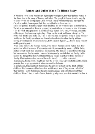 Romeo And Juliet Who s To Blame Essay
A beautiful loves story with lovers fighting to be together, but their parents ruined it
for them, this is the story of Romeo and Juliet. The people to blame for the tragedy
of these lovers are their parents . If it wouldn t have been for the feud between the
Capulets and the Montagues their love wouldn t have been a secret.
Since the parents didn t like each other it rubbed off on everyone else in the families.
Tybalt, who was mad at Romeo, probably wouldn t have been mad at him if it wasn
t for the feud. This prevalent in the following: Tybalt says, This, by voice, should be
a Montague. Fetch me my rapier,boy...Now by the stock and honor of my kin, To
strike him dead I hold not a sin. This is obvious that the parents were at fault, because
it affected the family members too. It made them hate the other family without
having a valid reason. Two households, both alike in dignity.. ,... Show more content
on Helpwriting.net ...
What s in a name?...So Romeo would, were he not Romeo called, Retain that dear
perfection which he owes. Without that title. Romeo doff thy name;... (210). Juliet
makes herself think that a name has no meaning. She decides to ask Romeo to drop
his last name so that he doesn t have to be constantly reminded of his family. Juliet
knows the danger that they will face if they re caught together by their parents or
family. If they do see thee, they will murder thee(211). , Juliet expressed
frightenedly. Some people might say that the lovers could ve been bold and told their
parents , but to go against their wishes would be dishonor.
In conclusion, the parents of Romeo and Juliet were at fault for the death of their
children. The lovers wouldn t have had to hide their love if they weren t afraid of
their parents . Both Romeo and Juliet s parents grudge and selfishness hurt their
children. These 2 lovers had a future, but old grudges and pure hate ended it before it
 