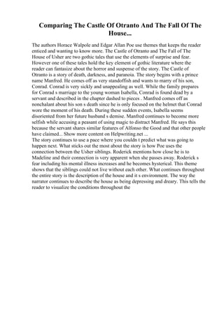 Comparing The Castle Of Otranto And The Fall Of The
House...
The authors Horace Walpole and Edgar Allan Poe use themes that keeps the reader
enticed and wanting to know more. The Castle of Otranto and The Fall of The
House of Usher are two gothic tales that use the elements of surprise and fear.
However one of these tales hold the key element of gothic literature where the
reader can fantasize about the horror and suspense of the story. The Castle of
Otranto is a story of death, darkness, and paranoia. The story begins with a prince
name Manfred. He comes off as very standoffish and wants to marry of his son,
Conrad. Conrad is very sickly and unappealing as well. While the family prepares
for Conrad s marriage to the young woman Isabella, Conrad is found dead by a
servant and described in the chapter dashed to pieces . Manfred comes off as
nonchalant about his son s death since he is only focused on the helmet that Conrad
wore the moment of his death. During these sudden events, Isabella seems
disoriented from her future husband s demise. Manfred continues to become more
selfish while accusing a peasant of using magic to distract Manfred. He says this
because the servant shares similar features of Alfonso the Good and that other people
have claimed... Show more content on Helpwriting.net ...
The story continues to use a pace where you couldn t predict what was going to
happen next. What sticks out the most about the story is how Poe uses the
connection between the Usher siblings. Roderick mentions how close he is to
Madeline and their connection is very apparent when she passes away. Roderick s
fear including his mental illness increases and he becomes hysterical. This theme
shows that the siblings could not live without each other. What continues throughout
the entire story is the description of the house and it s environment. The way the
narrator continues to describe the house as being depressing and dreary. This tells the
reader to visualize the conditions throughout the
 