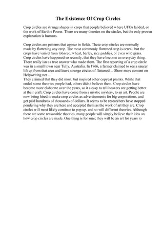 The Existence Of Crop Circles
Crop circles are strange shapes in crops that people believed where UFOs landed, or
the work of Earth s Power. There are many theories on the circles, but the only proven
explanation is humans.
Crop circles are patterns that appear in fields. These crop circles are normally
made by flattening any crop. The most commonly flattened crop is cereal, but the
crops have varied from tobacco, wheat, barley, rice paddies, or even wild grass.
Crop circles have happened so recently, that they have become an everyday thing.
There really isn t a true answer who made them. The first reporting of a crop circle
was in a small town near Tully, Australia. In 1966, a farmer claimed to see a saucer
lift up from that area and leave strange circles of flattened ... Show more content on
Helpwriting.net ...
They claimed that they did most, but inspired other copycat pranks. While that
ended some theories people had, others didn t believe them. Crop circles have
become more elaborate over the years, so it s easy to tell hoaxers are getting better
at their craft. Crop circles have come from a mystic mystery, to an art. People are
now being hired to make crop circles as advertisements for big corporations, and
get paid hundreds of thousands of dollars. It seems to be researchers have stopped
pondering why they are here and accepted them as the work of art they are. Crop
circles will most likely continue to pop up, and so will different theories. Although
there are some reasonable theories, many people will simply believe their idea on
how crop circles are made. One thing is for sure; they will be an art for years to
 