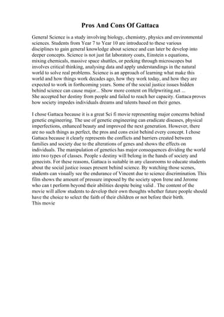 Pros And Cons Of Gattaca
General Science is a study involving biology, chemistry, physics and environmental
sciences. Students from Year 7 to Year 10 are introduced to these various
disciplines to gain general knowledge about science and can later be develop into
deeper concepts. Science is not just fat laboratory coats, Einstein s equations,
mixing chemicals, massive space shuttles, or peeking through microscopes but
involves critical thinking, analysing data and apply understandings in the natural
world to solve real problems. Science is an approach of learning what make this
world and how things work decades ago, how they work today, and how they are
expected to work in forthcoming years. Some of the social justice issues hidden
behind science can cause major... Show more content on Helpwriting.net ...
She accepted her destiny from people and failed to reach her capacity. Gattaca proves
how society impedes individuals dreams and talents based on their genes.
I chose Gattaca because it is a great Sci fi movie representing major concerns behind
genetic engineering. The use of genetic engineering can eradicate diseases, physical
imperfections, enhanced beauty and improved the next generation. However, there
are no such things as perfect, the pros and cons exist behind every concept. I chose
Gattaca because it clearly represents the conflicts and barriers created between
families and society due to the alterations of genes and shows the effects on
individuals. The manipulation of genetics has major consequences dividing the world
into two types of classes. People s destiny will belong in the hands of society and
genecists. For these reasons, Gattaca is suitable in any classrooms to educate students
about the social justice issues present behind science. By watching those scenes,
students can visually see the endurance of Vincent due to science discrimination. This
film shows the amount of pressure imposed by the society upon Irene and Jerome
who can t perform beyond their abilities despite being valid . The content of the
movie will allow students to develop their own thoughts whether future people should
have the choice to select the faith of their children or not before their birth.
This movie
 