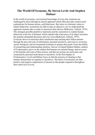 The World Of Economy, By Steven Levitt And Stephen
Dubner
In the world of economy, conventional knowledge of every day situations are
challenged by those through an amoral approach which often provides controversial
explanations for human actions, and behaviours. But when we eliminate values to
human behaviour, economists are able to take an objective view to understand the
approach; humans take in order to maximize their desires (McKenzie, Tullock, 1975).
The strongest possible predictive statement used by economists to explain human
behaviour is the law of demand, which explains that when price of an object increases
the quantity demanded decreases and vice versa (McKenzie, Tullock, 1975).
Everyone strives to maximize their satisfaction and reaching their fullest amount
through the pros and cons of information, personal incentives, and ways to overcome
social, biological, and environmental restraints to acquire their goals. From the ability
of researching and understanding statistics, Steven Levittand Stephen Dubner, authors
of Freakonomics, prove to the readers that humans are rational beings, and are aware
of the benefits and costs of their actions, and that our actions are motivated, and
connected by personal motivations or incentives. In the first chapter of
Freakonomics, Levitt and Dubner focus on that the reaction of cheating is that
humans demonstrate in response to incentives. The basics of economics are that
positive and negative implications of incentives that people respond to throughout
their entire lives (Levitt,
 