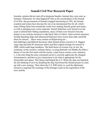 Somali Civil War Research Paper
Somalia s pirates did not start off as desperate bandits. Instead, they were once as
Somalia s fishermen. So what happened? Due to the second phase of the Somali
Civil War, the government of Somalia stopped functioning in 1991, the Somali
coastline and waters have become the site of an international free for all, which
many fishing fleets from around the world were stealing Somali goods and stocks,
as well as dumping toxic waste materials. Somali fishermen were forced over the
years to defend their fishing expeditions, many of them were forced to become
pirates to use extreme measures to take back what it is theirs. Such extreme measures
include hijacking ships and unlicensed fishermen who crosses their path, and hold
them for ransom.... Show more content on Helpwriting.net ...
had challenges and difficult decisions when Somali pirates seized a U.S. flagged
cargo ship and held 20 American sailors and their captain hostage for ransom in
2009, which made huge headlines. The third factor of western way of war, the
continuity on the western s military theory, is using Helmuth von Moltke the Elder s
theory of war the first clash with the enemy s main forces creates a new situation,
[...], the only thing the army command can do is correctly appreciate the changed
circumstances, and then to give instructions to do what is appropriate for the
foreseeable next phase. This theory had helped the U.S. When the ship was hijacked,
the fast thinking of crew by disabling the ship, had forced the Somali pirates to come
up with a new strategy. That where the U.S. IOPs kicks in, used the diplomatic
element to negotiate the exchange of the hostages (such as the negotiation of the
crew and the
 