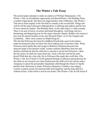 The Winter s Tale Essay
The present paper attempts to make an analysis of William Shakespeare s The
Winter s Tale, an Elizabethan tragicomedy and Harold Pinter s The Birthday Party,
a modern tragicomedy. But these are tragicomedies with a difference. The Winter s
Tale moves from tragedy in the first half to comedy in the second half. Things end
well for all the major characters although there is suffering and sadness and the loss
of lives cannot be undone. The Birthday Party, on the other hand, is a dark comedy.
There is an aura of terror, revulsion and dread throughout. And things end on a
threatening and despairing note for the major character Stanley Webber who seems to
have lost his mental faculties in the end. Research Paper: As in The Tempest and
Cymbeline,... Show more content on Helpwriting.net ...
The fact that Polixenes has been his childhood friend and a guest at his palace
under his protection does not deter him from making such a merciless order. When
Polixenes and Camillo flee and escape to Bohemia, Hermione becomes the
innocent target of his baseless wrath. Leontes snatches Mamillius from her and
declares shamelessly that the child she is carrying is not his but Polixenes s: Bear
the boy hence; he shall not come about her; Away with him! and let her sport
herself With that she s big with; for tis Polixenes Has made thee swell thus. (The
Winter s Tale Act II Scene I 33) His paternal feelings of affection and protection for
the child are not aroused even when Paulina puts the child at his feet and he orders
Antigonus to desert the presumably illegitimate child though the Oracle of Apollo
declares that: Hermione is chaste; Polixenes blameless; Camillo a true subject;
Leontes a jealous tyrant; his innocent babe truly begotten; and the king shall live
without an heir, if that which is lost be not found. (The Winter s Tale Act III Scene II
 