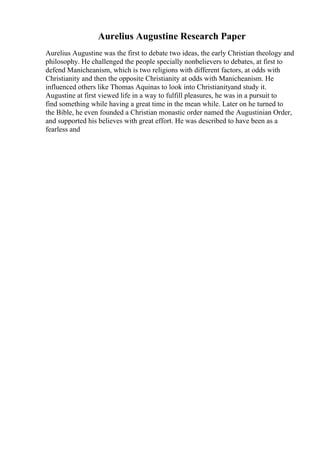 Aurelius Augustine Research Paper
Aurelius Augustine was the first to debate two ideas, the early Christian theology and
philosophy. He challenged the people specially nonbelievers to debates, at first to
defend Manicheanism, which is two religions with different factors, at odds with
Christianity and then the opposite Christianity at odds with Manicheanism. He
influenced others like Thomas Aquinas to look into Christianityand study it.
Augustine at first viewed life in a way to fulfill pleasures, he was in a pursuit to
find something while having a great time in the mean while. Later on he turned to
the Bible, he even founded a Christian monastic order named the Augustinian Order,
and supported his believes with great effort. He was described to have been as a
fearless and
 