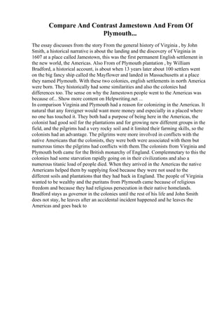 Compare And Contrast Jamestown And From Of
Plymouth...
The essay discusses from the story From the general history of Virginia , by John
Smith, a historical narrative is about the landing and the discovery of Virginia in
1607 at a place called Jamestown, this was the first permanent English settlement in
the new world, the Americas. Also From of Plymouth plantation , by William
Bradford, a historical account, is about when 13 years later about 100 settlers went
on the big fancy ship called the Mayflower and landed in Massachusetts at a place
they named Plymouth. With these two colonies, english settlements in north America
were born. They historically had some similarities and also the colonies had
differences too. The sense on why the Jamestown people went to the Americas was
because of... Show more content on Helpwriting.net ...
In comparison Virginia and Plymouth had a reason for colonizing in the Americas. It
natural that any foreigner would want more money and especially in a placed where
no one has touched it. They both had a purpose of being here in the Americas, the
colonist had good soil for the plantations and for growing new different groups in the
field, and the pilgrims had a very rocky soil and it limited their farming skills, so the
colonists had an advantage. The pilgrims were more involved in conflicts with the
native Americans that the colonists, they were both were associated with them but
numerous times the pilgrims had conflicts with them.The colonists from Virginia and
Plymouth both came for the British monarchy of England. Complemnetary to this the
colonies had some starvation rapidly going on in their civilizations and also a
numerous titanic load of people died. When they arrived in the Americas the native
Americans helped them by supplying food because they were not used to the
different soils and plantations that they had back in England. The people of Virginia
wanted to be wealthy and the puritans from Plymouth came because of religious
freedom and because they had religious persecution in their native homelands.
Bradford stays as governor in the colonies until the rest of his life and John Smith
does not stay, he leaves after an accidental incident happened and he leaves the
Americas and goes back to
 