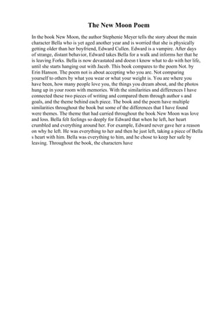 The New Moon Poem
In the book New Moon, the author Stephenie Meyer tells the story about the main
character Bella who is yet aged another year and is worried that she is physically
getting older than her boyfriend, Edward Cullen. Edward is a vampire. After days
of strange, distant behavior, Edward takes Bella for a walk and informs her that he
is leaving Forks. Bella is now devastated and doesn t know what to do with her life,
until she starts hanging out with Jacob. This book compares to the poem Not. by
Erin Hanson. The poem not is about accepting who you are. Not comparing
yourself to others by what you wear or what your weight is. You are where you
have been, how many people love you, the things you dream about, and the photos
hung up in your room with memories. With the similarities and differences I have
connected these two pieces of writing and compared them through author s and
goals, and the theme behind each piece. The book and the poem have multiple
similarities throughout the book but some of the differences that I have found
were themes. The theme that had carried throughout the book New Moon was love
and loss. Bella felt feelings so deeply for Edward that when he left, her heart
crumbled and everything around her. For example, Edward never gave her a reason
on why he left. He was everything to her and then he just left, taking a piece of Bella
s heart with him. Bella was everything to him, and he chose to keep her safe by
leaving. Throughout the book, the characters have
 