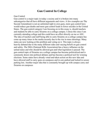 Gun Control In College
Gun Control
Gun control is a major topic in today s society and it is broken into many
subcategories that all have different arguments and views. A few examples are The
Second Amendment is not an unlimited right to own guns, more gun control laws
would reduce gun deaths and more gun control leads to fewer suicides in the United
States. The gun control category I am focusing on in this essay is, should teachers
and students be able to carry firearms on a college campus. I chose this since I am
currently attending college and this could have an effect directly on me or ASU.
The idea of teachers and staff being able to carry firearms on a college campus has
come up many times in the media recently due to the rise in mass shootings. Many
states are now looking at this problem and voting on it. This topic is always
heavily debated due to the many different sides and varying beliefs on gun control
and safety. The NRA (National Rifle Association) has a heavy influence on the
united states and who should be allowed gun and what legislation is passed. The
gun control topic of firearms on a college campus has become politicalized and is
commonly drawn into political debates and has become a political tool for winning
elections. Some states have already voted and taken action on this new idea and
have allowed staff to carry guns on campuses and in cars parked and locked in secure
parking lots. Another major idea that is constantly brought up with campus carry and
firearms on campuses
 