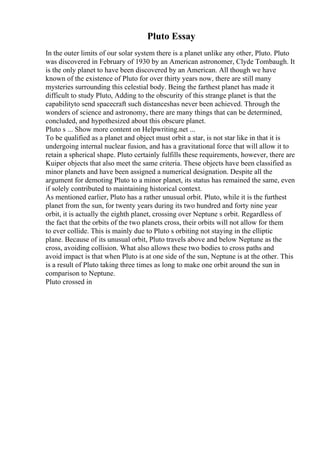 Pluto Essay
In the outer limits of our solar system there is a planet unlike any other, Pluto. Pluto
was discovered in February of 1930 by an American astronomer, Clyde Tombaugh. It
is the only planet to have been discovered by an American. All though we have
known of the existence of Pluto for over thirty years now, there are still many
mysteries surrounding this celestial body. Being the farthest planet has made it
difficult to study Pluto, Adding to the obscurity of this strange planet is that the
capabilityto send spacecraft such distanceshas never been achieved. Through the
wonders of science and astronomy, there are many things that can be determined,
concluded, and hypothesized about this obscure planet.
Pluto s ... Show more content on Helpwriting.net ...
To be qualified as a planet and object must orbit a star, is not star like in that it is
undergoing internal nuclear fusion, and has a gravitational force that will allow it to
retain a spherical shape. Pluto certainly fulfills these requirements, however, there are
Kuiper objects that also meet the same criteria. These objects have been classified as
minor planets and have been assigned a numerical designation. Despite all the
argument for demoting Pluto to a minor planet, its status has remained the same, even
if solely contributed to maintaining historical context.
As mentioned earlier, Pluto has a rather unusual orbit. Pluto, while it is the furthest
planet from the sun, for twenty years during its two hundred and forty nine year
orbit, it is actually the eighth planet, crossing over Neptune s orbit. Regardless of
the fact that the orbits of the two planets cross, their orbits will not allow for them
to ever collide. This is mainly due to Pluto s orbiting not staying in the elliptic
plane. Because of its unusual orbit, Pluto travels above and below Neptune as the
cross, avoiding collision. What also allows these two bodies to cross paths and
avoid impact is that when Pluto is at one side of the sun, Neptune is at the other. This
is a result of Pluto taking three times as long to make one orbit around the sun in
comparison to Neptune.
Pluto crossed in
 