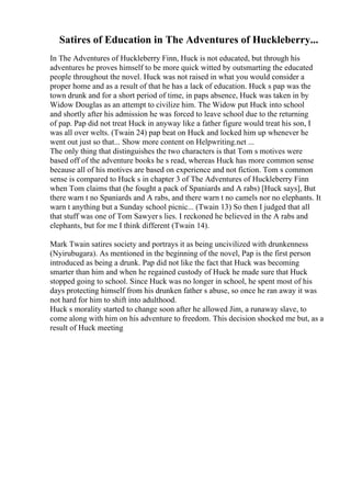 Satires of Education in The Adventures of Huckleberry...
In The Adventures of Huckleberry Finn, Huck is not educated, but through his
adventures he proves himself to be more quick witted by outsmarting the educated
people throughout the novel. Huck was not raised in what you would consider a
proper home and as a result of that he has a lack of education. Huck s pap was the
town drunk and for a short period of time, in paps absence, Huck was taken in by
Widow Douglas as an attempt to civilize him. The Widow put Huck into school
and shortly after his admission he was forced to leave school due to the returning
of pap. Pap did not treat Huck in anyway like a father figure would treat his son, I
was all over welts. (Twain 24) pap beat on Huck and locked him up whenever he
went out just so that... Show more content on Helpwriting.net ...
The only thing that distinguishes the two characters is that Tom s motives were
based off of the adventure books he s read, whereas Huck has more common sense
because all of his motives are based on experience and not fiction. Tom s common
sense is compared to Huck s in chapter 3 of The Adventures of Huckleberry Finn
when Tom claims that (he fought a pack of Spaniards and A rabs) [Huck says], But
there warn t no Spaniards and A rabs, and there warn t no camels nor no elephants. It
warn t anything but a Sunday school picnic... (Twain 13) So then I judged that all
that stuff was one of Tom Sawyers lies. I reckoned he believed in the A rabs and
elephants, but for me I think different (Twain 14).
Mark Twain satires society and portrays it as being uncivilized with drunkenness
(Nyirubugara). As mentioned in the beginning of the novel, Pap is the first person
introduced as being a drunk. Pap did not like the fact that Huck was becoming
smarter than him and when he regained custody of Huck he made sure that Huck
stopped going to school. Since Huck was no longer in school, he spent most of his
days protecting himself from his drunken father s abuse, so once he ran away it was
not hard for him to shift into adulthood.
Huck s morality started to change soon after he allowed Jim, a runaway slave, to
come along with him on his adventure to freedom. This decision shocked me but, as a
result of Huck meeting
 
