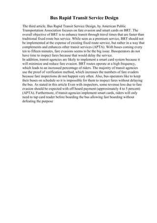 Bus Rapid Transit Service Design
The third article, Bus Rapid Transit Service Design, by American Public
Transportation Association focuses on fare evasion and smart cards on BRT. The
overall objective of BRT is to enhance transit through travel times that are faster than
traditional fixed route bus service. While seen as a premium service, BRT should not
be implemented at the expense of existing fixed route service, but rather in a way that
complements and enhances other transit services (APTA). With buses coming every
ten to fifteen minutes, fare evasions seems to be the big issue. Busoperators do not
have time to inspect fares because that would delay the service.
In addition, transit agencies are likely to implement a smart card system because it
will minimize and reduce fare evasion. BRT routes operate at a high frequency,
which leads to an increased percentage of riders. The majority of transit agencies
use the proof of verification method, which increases the numbers of fare evaders
because fare inspections do not happen very often. Also, bus operators like to keep
their buses on schedule so it is impossible for them to inspect fares without delaying
the bus. As stated in this article Even with inspectors, some revenue loss due to fare
evasion should be expected with off board payment (approximately 4 to 5 percent)
(APTA). Furthermore, if transit agencies implement smart cards, riders will only
need to tap card reader before boarding the bus allowing fast boarding without
defeating the purpose
 