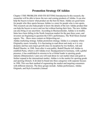 Promotion Strategy Of Adidas
Chapter I THE PROBLEM AND ITS SETTING Introduction In this research, the
researcher will be able to know the new and coming products of Adidas. It can also
help the buyers to know what product are the best for them. Adidas are good items
for people who likes sports because Adidas is a store for people who is into sports.
This research can also help people to know the details of the new Adidas product that
can help the buyers to move and run fast without hurting their feets. The new Adidas
can also bring or use anywhere. According to BusinessInsider, Adidas is in trouble.
Sales have been falling in the North American market for the past three years, and
investors are beginning to question the CEO s performance, The Wall Street Journal
reports. The... Show more content on Helpwriting.net ...
Adidas marketing strategy Adidas promotion strategy Adidas is a company where
Originality meets Actuality. It is fascinating to read about and study as it is very
dynamic and has seen major growth since its inception by two bothers, Adi and
Rudolf Dassler, in 1948. Soon after it went public, Rudolf Dassler left Adidas to
establish Puma, which is still Adidas rival. Headquartered in Germany, with a global
presence, it has established its mission to be a Global leader in sporting goods
industry (Datamonitor). Later you will read about its vast market share and goals to
further expand in the international market. Adidas is in the market for sporting goods
and sporting lifestyle. It divided its brand into three categories with separate focuses
in 1990. This was their method of segmenting the market and targeting consumers
with different interests. The three groups include: Adidas performance, Adidas
Originals, and Style Essentials (Annual
 