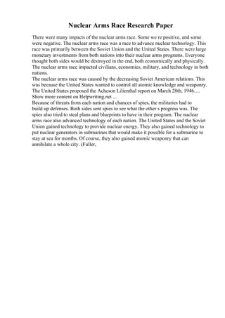 Nuclear Arms Race Research Paper
There were many impacts of the nuclear arms race. Some we re positive, and some
were negative. The nuclear arms race was a race to advance nuclear technology. This
race was primarily between the Soviet Union and the United States. There were large
monetary investments from both nations into their nuclear arms programs. Everyone
thought both sides would be destroyed in the end, both economically and physically.
The nuclear arms race impacted civilians, economies, military, and technology in both
nations.
The nuclear arms race was caused by the decreasing Soviet American relations. This
was because the United States wanted to control all atomic knowledge and weaponry.
The United States proposed the Acheson Lilienthal report on March 28th, 1946. ...
Show more content on Helpwriting.net ...
Because of threats from each nation and chances of spies, the militaries had to
build up defenses. Both sides sent spies to see what the other s progress was. The
spies also tried to steal plans and blueprints to have in their program. The nuclear
arms race also advanced technology of each nation. The United States and the Soviet
Union gained technology to provide nuclear energy. They also gained technology to
put nuclear generators in submarines that would make it possible for a submarine to
stay at sea for months. Of course, they also gained atomic weaponry that can
annihilate a whole city. (Fuller,
 