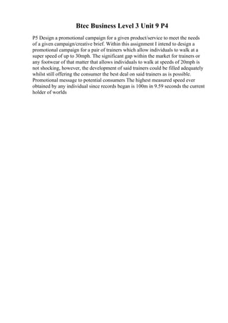 Btec Business Level 3 Unit 9 P4
P5 Design a promotional campaign for a given product/service to meet the needs
of a given campaign/creative brief. Within this assignment I intend to design a
promotional campaign for a pair of trainers which allow individuals to walk at a
super speed of up to 30mph. The significant gap within the market for trainers or
any footwear of that matter that allows individuals to walk at speeds of 20mph is
not shocking, however, the development of said trainers could be filled adequately
whilst still offering the consumer the best deal on said trainers as is possible.
Promotional message to potential consumers The highest measured speed ever
obtained by any individual since records began is 100m in 9.59 seconds the current
holder of worlds
 