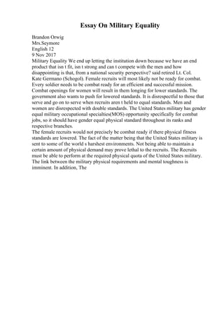 Essay On Military Equality
Brandon Orwig
Mrs.Seymore
English 12
9 Nov 2017
Military Equality We end up letting the institution down because we have an end
product that isn t fit, isn t strong and can t compete with the men and how
disappointing is that, from a national security perspective? said retired Lt. Col.
Kate Germano (Schogol). Female recruits will most likely not be ready for combat.
Every soldier needs to be combat ready for an efficient and successful mission.
Combat openings for women will result in them longing for lower standards. The
government also wants to push for lowered standards. It is disrespectful to those that
serve and go on to serve when recruits aren t held to equal standards. Men and
women are disrespected with double standards. The United States military has gender
equal military occupational specialties(MOS) opportunity specifically for combat
jobs, so it should have gender equal physical standard throughout its ranks and
respective branches.
The female recruits would not precisely be combat ready if there physical fitness
standards are lowered. The fact of the matter being that the United States military is
sent to some of the world s harshest environments. Not being able to maintain a
certain amount of physical demand may prove lethal to the recruits. The Recruits
must be able to perform at the required physical quota of the United States military.
The link between the military physical requirements and mental toughness is
imminent. In addition, The
 