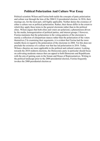 Political Polarization And Culture War Essay
Political scientists Wilson and Fiorina both tackle the concepts of party polarization
and culture war through the lens of the 2004 U.S presidential election. In 2016, their
musings are, for the most part, still highly applicable. Neither denies the existence of
either a culture war or political polarization. Rather, their theses differ in the extent to
which they apply these terms to the general electorate rather than to the political
elites. Wilson argues that both elites and voters are polarized, a phenomenon driven
by the media, homogenization of political parties, and interest groups.1 However,
Fiorina maintains that the polarization in the voting patterns of the electorate is
merely a reflection of elitepartisan stances rather than the polarization of the voters
themselves.2 In examining their arguments, it is evident that Fiorina had the more
tenable thesis in regard to the polarization of the electorate in 2004. Yet this does not
preclude the existence of a culture war that has led polarization in 2016. Today,
Wilson s theories are more applicable to the political and cultural context. Looking
towards the 2018 midterm elections, the Democratic party in particular should focus
on cultivating moderate stances that can appeal to both Democrats and Republicans
with the aim of gaining seats in the Senate and House of Representatives. Writing in
the political landscape prior to the 2004 presidential election, Fiorina frequently
invokes the 2000 presidential election as
 