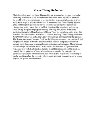 Game Theory Reflection
My independent study on Game Theory this past semester has been an extremely
rewarding experience. It has pushed me to learn more about myself, to approach
the world with new perspectives, to see similarities across discipline, and to cross
apply knowledge to improve my models. I was drawn into Game Theory because
of its wide range of applications across academic disciplines like economics,
biology, and history as well as in real life situations like bargaining and getting
loans. In my independent proposal and my first blog post, I have established
exploring the real world applications of Game Theoryas one of my major goals this
semester. Since the start of September, I ve been watching Game Theory courses on
Yale Open Courseware and doing weekly problem sets accompanying the lectures.
The diverse examples Professor Polak used to illustrate complex concepts confirmed
my previous beliefs that Game Theory is not an isolated and purely theoretical
subject, but is developed to answer human curiosities and our needs. These lectures
not only taught me to draw payoff matrices and decision tree to figure out best
responses to hypothetical situation but also to see the similarities in life situations
through the perspectives of simplistic mathematic models. For example, the
generalized prisoner s dilemma model that involves two players and two strategies
can be used to explain the necessity of roommate contract, procrastination in group
projects, or grades inflation in the
 