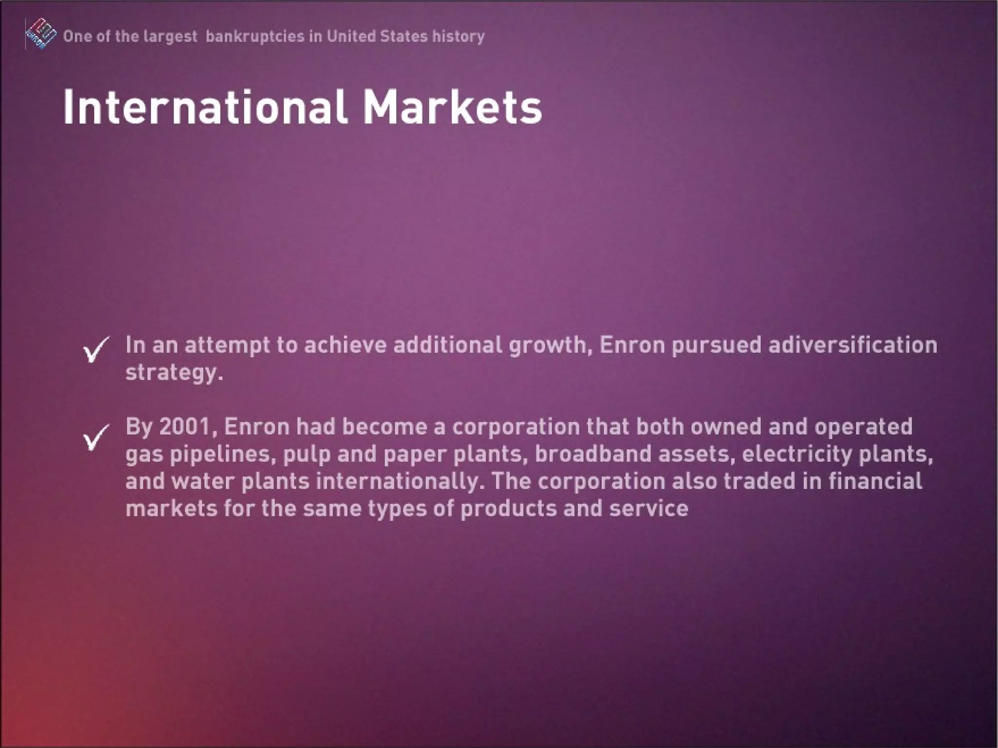 In an attempt to achieve additional growth, Enron pursued a diversification strategy.  By 2001, Enron had become a corporation that both owned and operated gas pipelines, pulp and paper plants, broadband assets, electricity plants, and water plants internationally. The corporation also traded in financial markets for the same types of products and service International Market 