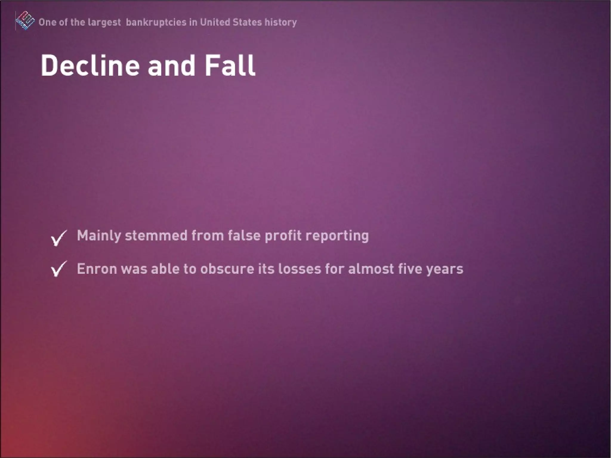 Decline and Fall Mainly stemmed from false profit reporting Enron was able to obscure its losses for almost five years The Enron Scandal : One of the largest bankruptcies in United States history 