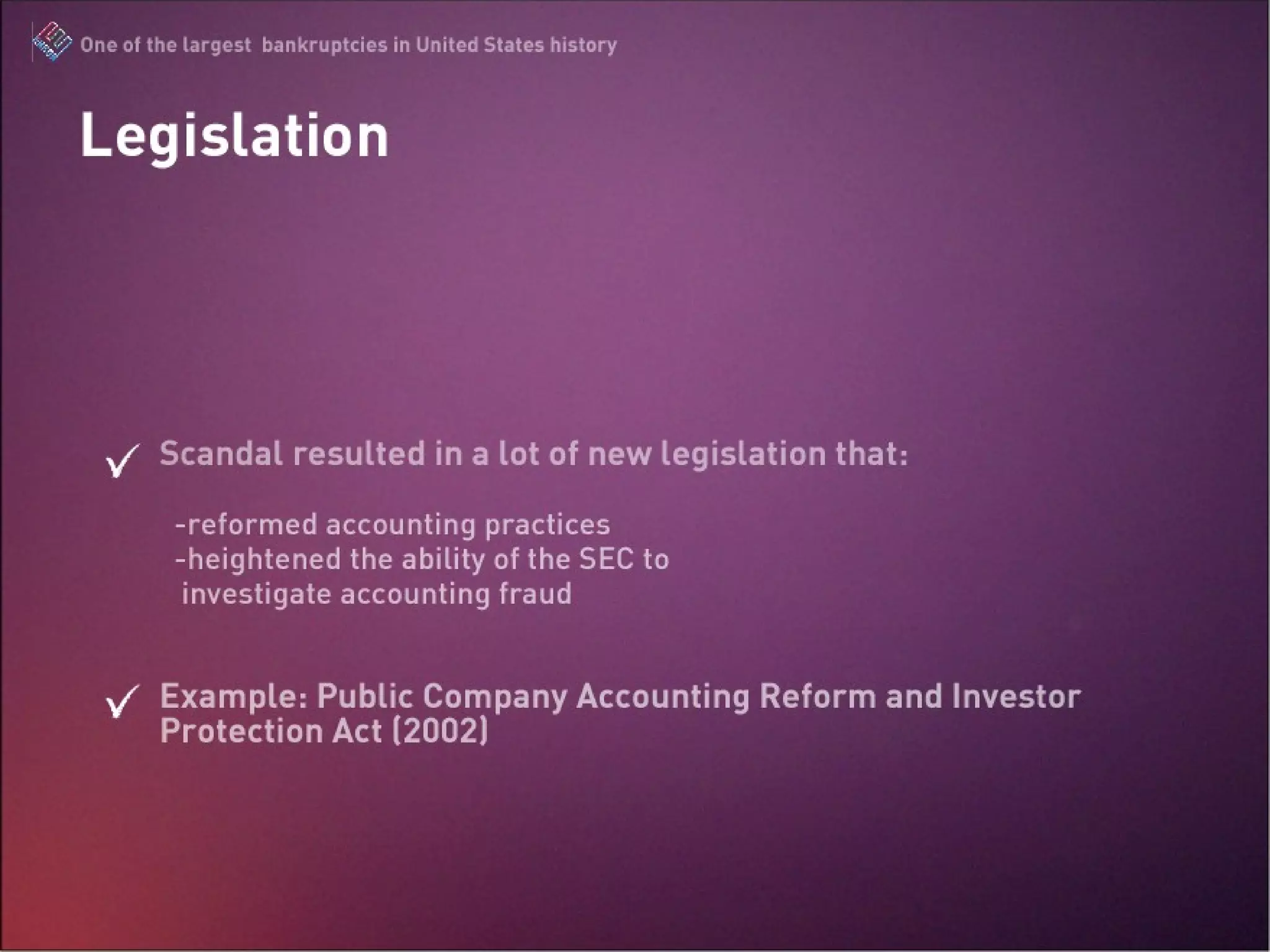 Legislation Scandal resulted in a lot of new legislation that: -reformed accounting practices -heightened the ability of the SEC to    investigate accounting fraud Example: Public Company Accounting Reform and Investor Protection Act (2002) The Enron Scandal : One of the largest bankruptcies in United States history 
