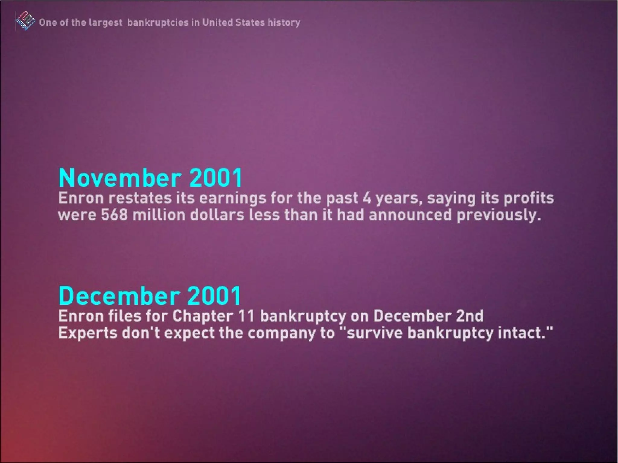 November 2001 Enron restates its earnings for the past 4 years, saying its profits were 568 million dollars less than it had announced previously. December 2001 Enron files for Chapter 11 bankruptcy on December 2nd Experts don’t expect the company to “survive bankruptcy intact.” The Enron Scandal : One of the largest bankruptcies in United States history 