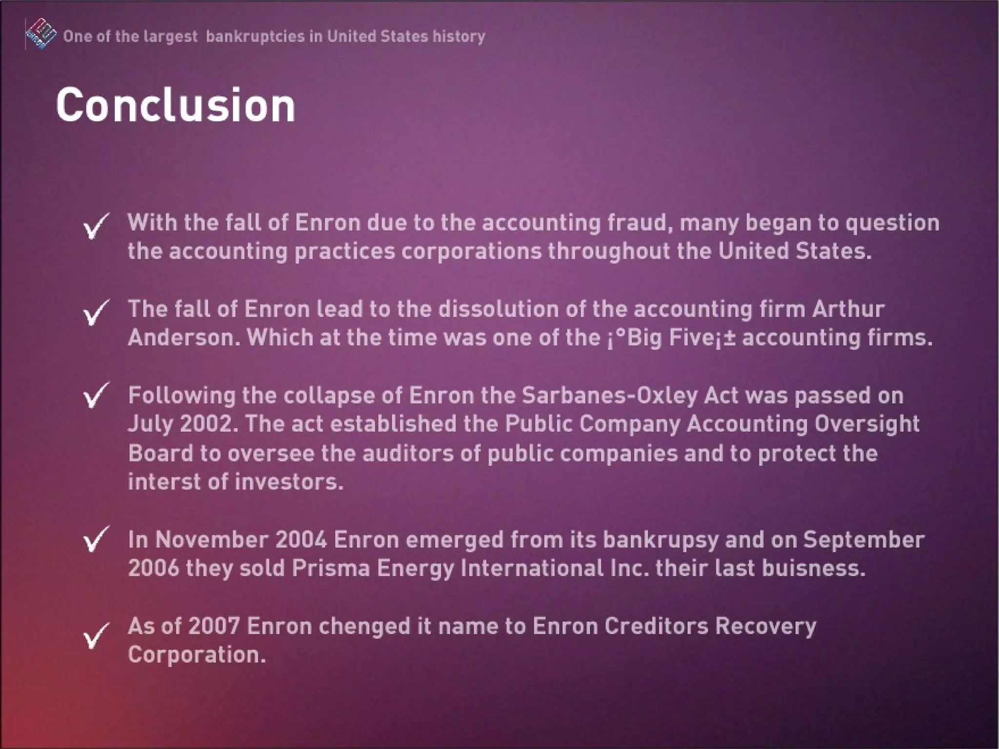 Conclusion  With the fall of Enron due to the accounting fraud, many began to question the accounting practices corporations throughout the United States.  The fall of Enron lead to the dissolution of the accounting firm Arthur Anderson. Which at the time was one of the “Big Five” accounting firms.  Following the collapse of Enron the Sarbanes-Oxley Act was passed on July 2002. The act established the  Public Company Accounting Oversight Board to oversee the auditors of public companies and to protect the interst of investors. In November 2004 Enron emerged from its bankrupsy and on September 2006 they sold Prisma Energy International Inc. their last buisness.  As of 2007 Enron chenged it name to Enron Creditors Recovery Corporation. 
