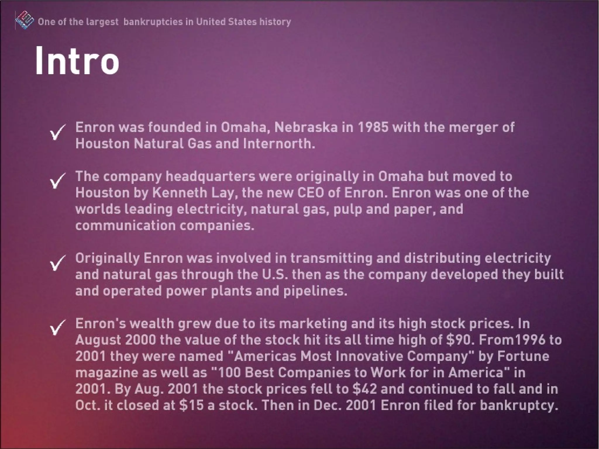 Intro Enron was founded in Omaha, Nebraska in 1985 with the merger of Houston Natural Gas and Internorth.  The company headquarters were originally in Omaha but moved to Houston by Kenneth Lay, the new CEO of Enron. Enron was one of the worlds leading electricity, natural gas, pulp and paper, and communication companies.  Originally Enron was involved in transmitting and distributing electricity and natural gas through the U.S. then as the company developed they built and operated power plants and pipelines.  Enron’s wealth grew due to its marketing and its high stock prices. In August 2000 the value of the stock hit its all time high of $90. From1996 to 2001 they were named “Americas Most Innovative Company” by Fortune magazine as well as “100 Best Companies to Work for in America” in 2001. By Aug. 2001 the stock prices fell to $42 and continued to fall and in Oct. it closed at $15 a stock. Then in Dec. 2001 Enron filed for bankruptcy. 