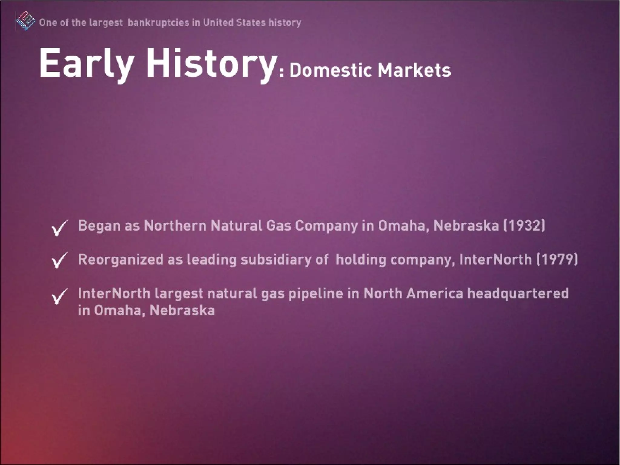 Early History: Domestic Markets Began as Northern Natural Gas Company in Omaha, Nebraska (1932) Reorganized as leading subsidiary of  holding company, InterNorth (1979) InterNorth largest natural gas pipeline in North America headquartered in Omaha, Nebraska 