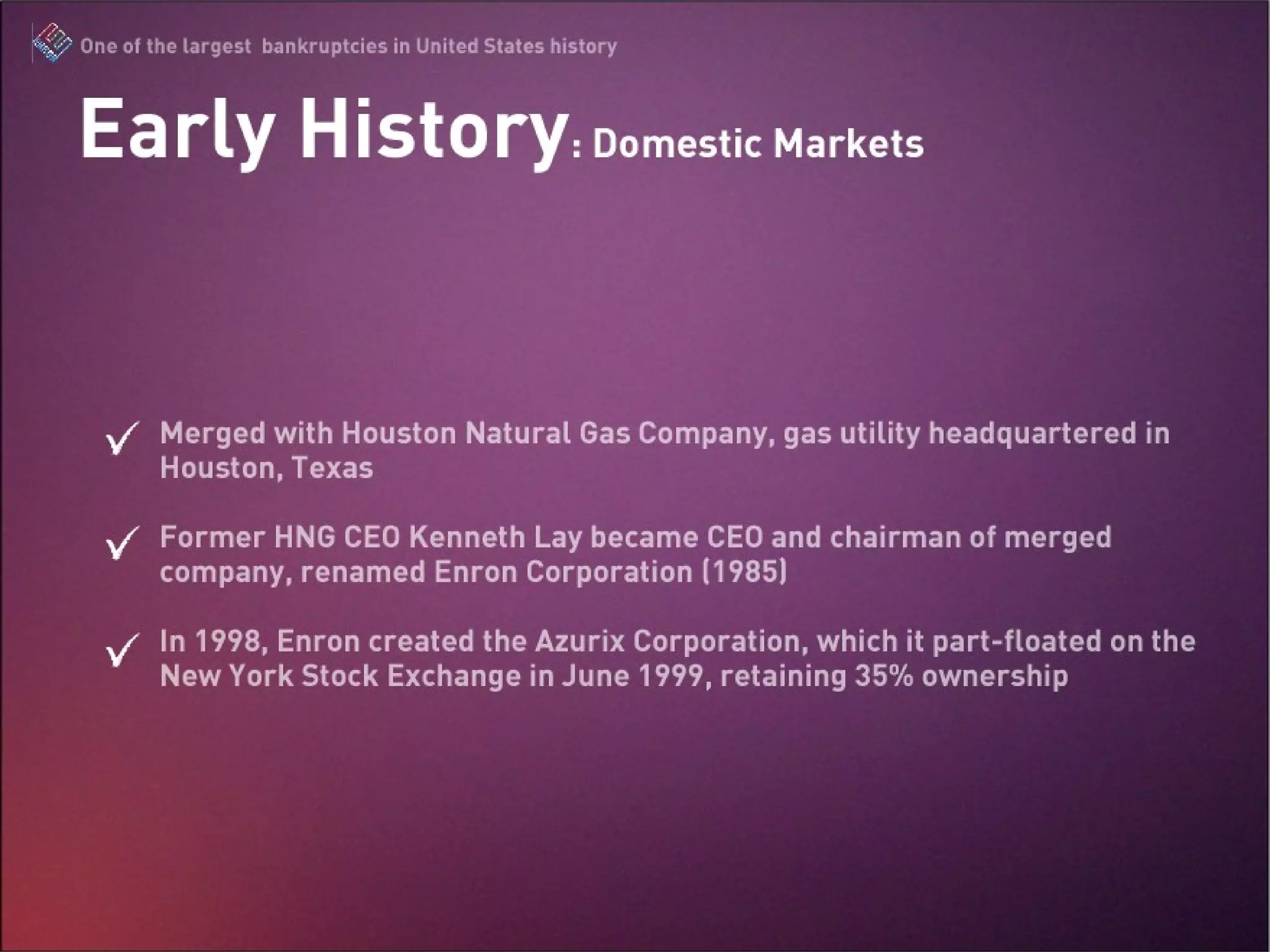 Merged with Houston Natural Gas Company, gas utility headquartered in Houston, Texas Former HNG CEO Kenneth Lay became CEO and chairman of merged company, renamed Enron Corporation (1985) In 1998, Enron created the Azurix Corporation, which it part-floated on the New York Stock Exchange in June 1999, retaining 35% ownership.  Early History: Domestic Markets 