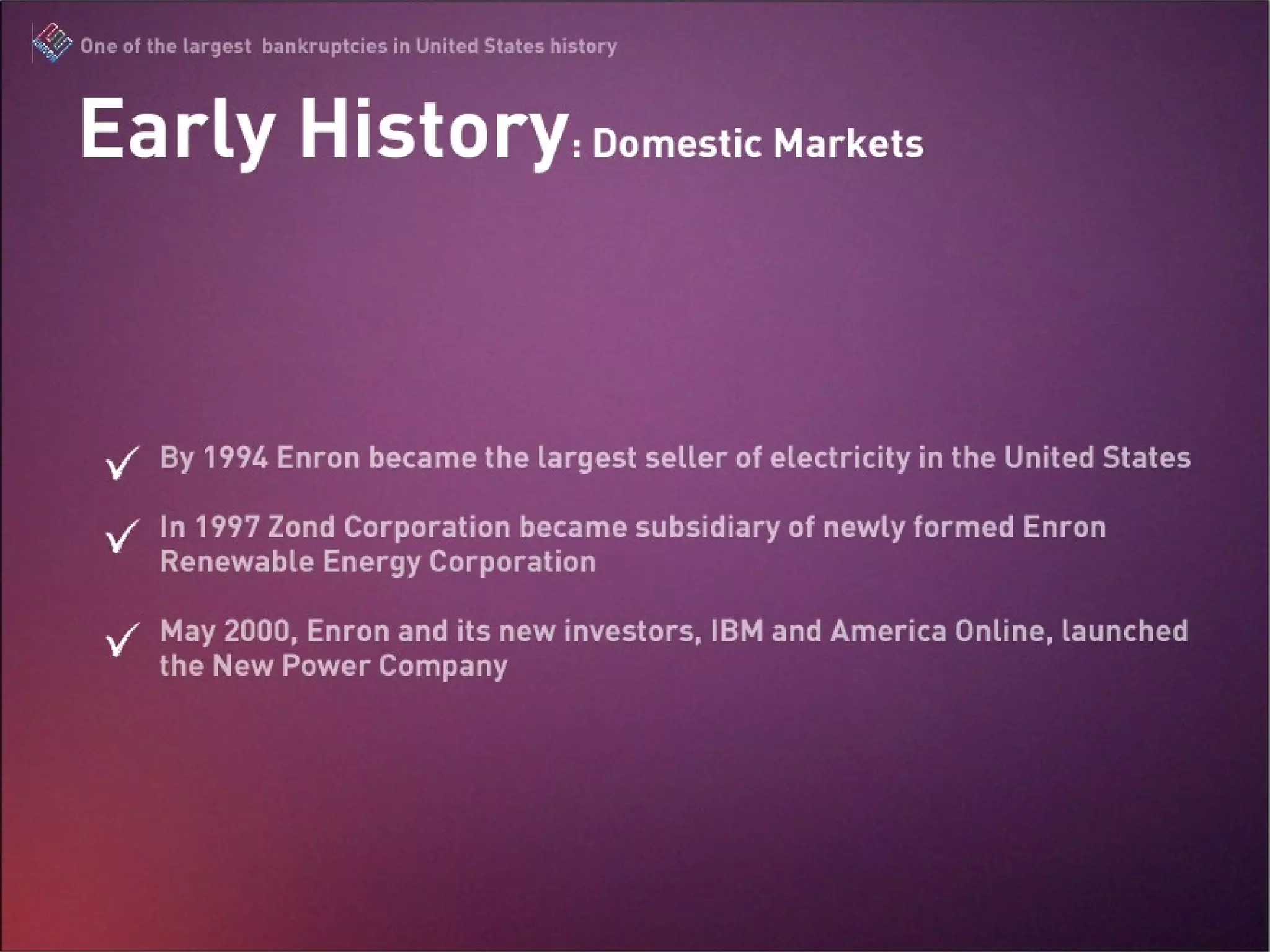 By 1994 Enron became the largest seller of electricity in the United States  In 1997 Zond Corporation became subsidiary of newly formed Enron Renewable Energy Corporation May 2000, Enron and its new investors, IBM and America Online, launched the New Power Company Early History: Domestic Markets 