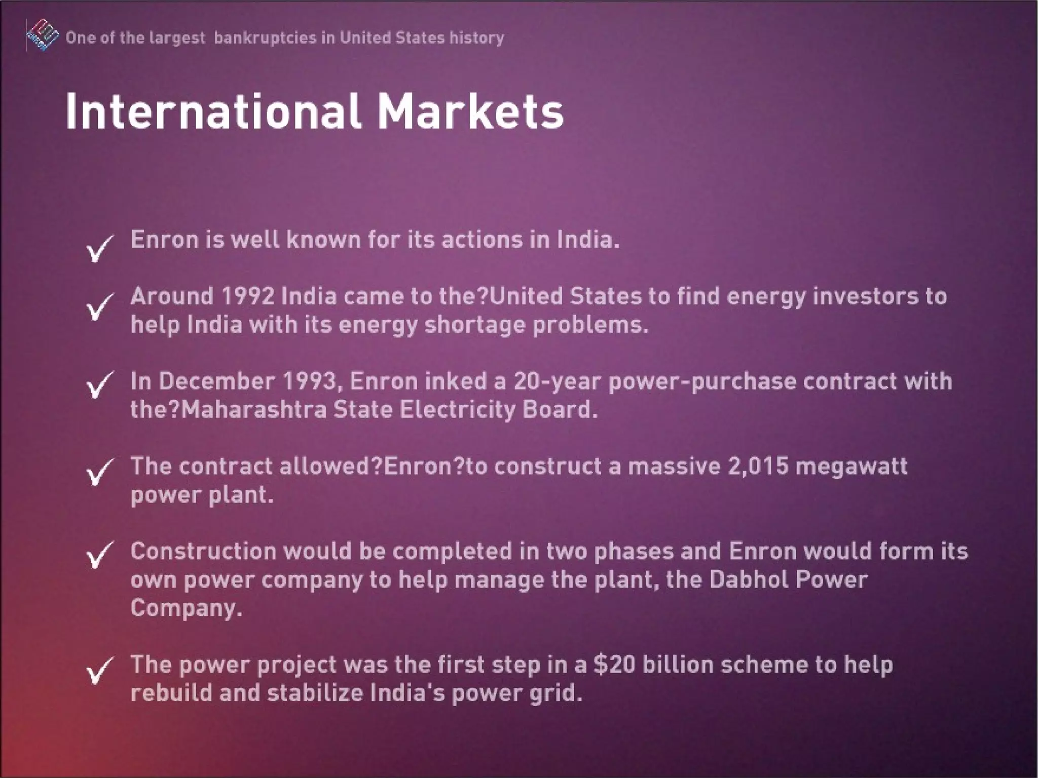 Enron is well known for its actions in India. Around 1992 India came to the United States to find energy investors to help India with its energy shortage problems. In December 1993, Enron inked a 20-year power-purchase contract with the Maharashtra State Electricity Board. The contract allowed Enron to construct a massive 2,015 megawatt power plant. Construction would be completed in two phases and Enron would form its own power company to help manage the plant, the Dabhol Power Company. The power project was the first step in a $20 billion scheme to help rebuild and stabilize India's power grid. International Market