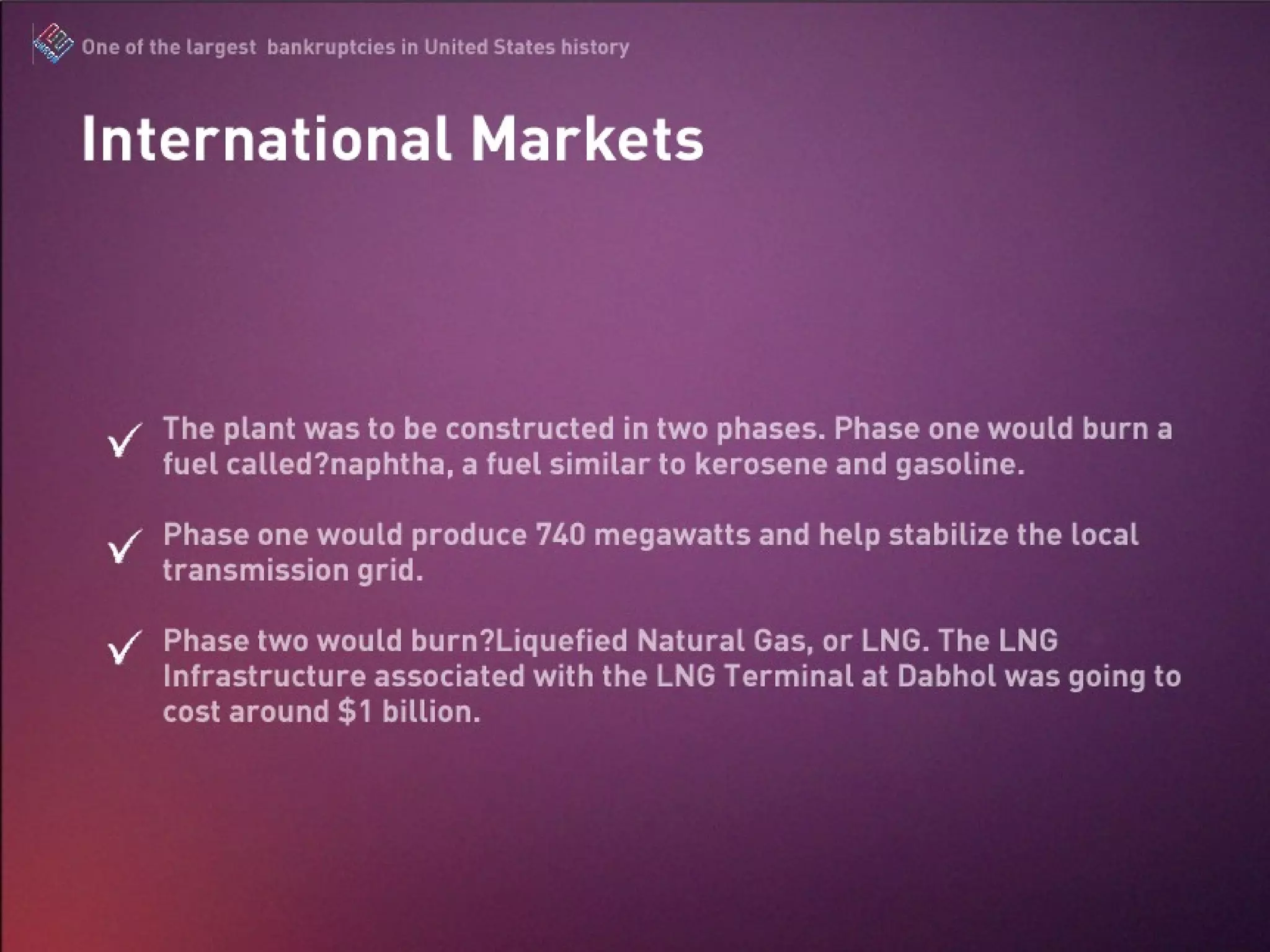 The plant was to be constructed in two phases. Phase one would burn a fuel called naphtha, a fuel similar to kerosene and gasoline. Phase one would produce 740 megawatts and help stabilize the local transmission grid. Phase two would burn Liquefied Natural Gas, or LNG. The LNG Infrastructure associated with the LNG Terminal at Dabhol was going to cost around $1 billion. International Market