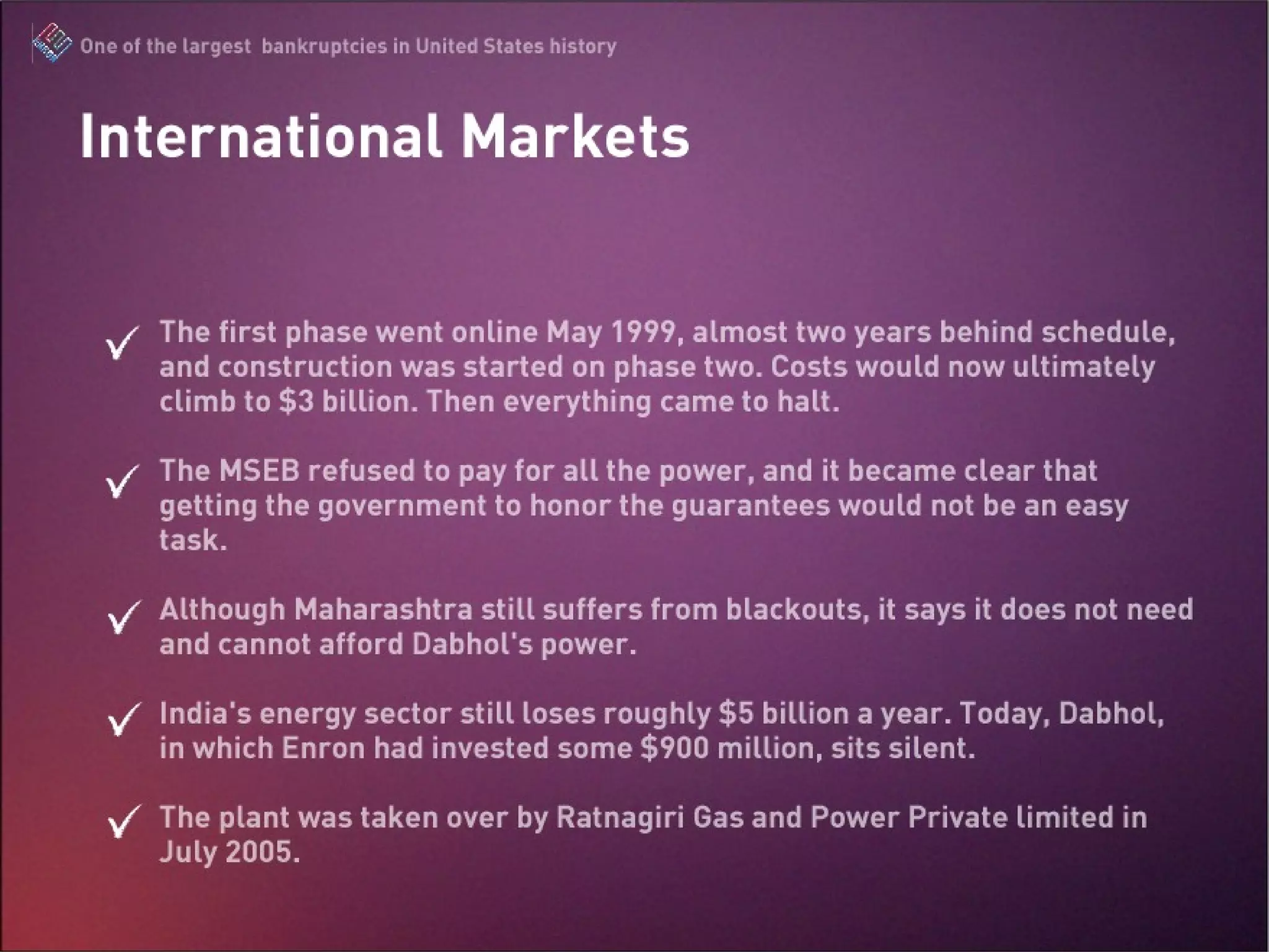 The first phase went online May 1999, almost two years behind schedule, and construction was started on phase two. Costs would now ultimately climb to $3 billion. Then everything came to halt. The MSEB refused to pay for all the power, and it became clear that getting the government to honor the guarantees would not be an easy task. Although Maharashtra still suffers from blackouts, it says it does not need and cannot afford Dabhol's power. India's energy sector still loses roughly $5 billion a year. Today, Dabhol, in which Enron had invested some $900 million, sits silent. The plant was taken over by Ratnagiri Gas and Power Private limited in July 2005. International Market