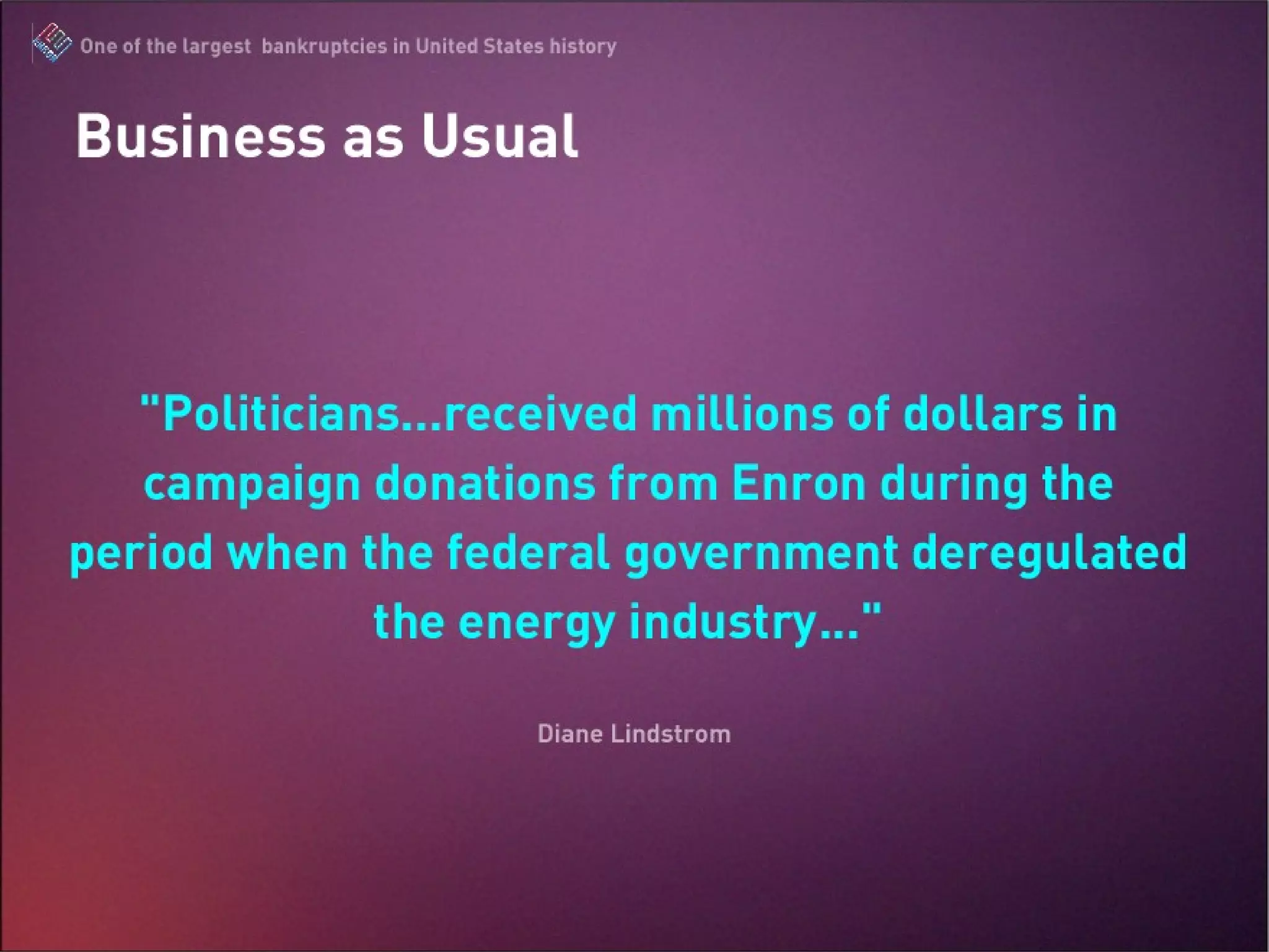 Business as Usual “ Politicians… received millions of dollars in campaign donations from Enron during the period when the federal government deregulated the energy industry…” -Diane Lindstrom The Enron Scandal : One of the largest bankruptcies in United States history