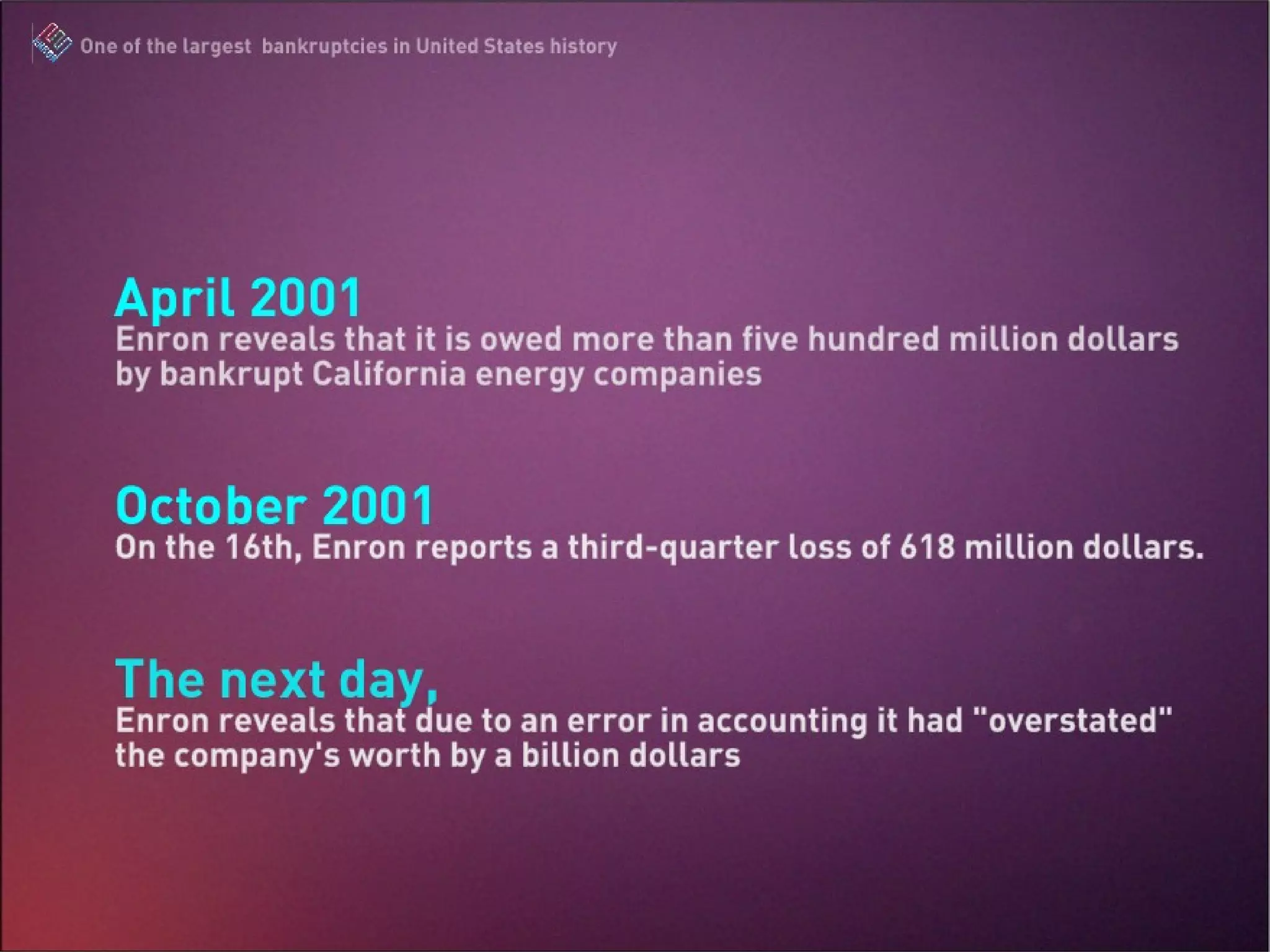 April 2001: Enron reveals that it is owed more than five hundred million dollars by bankrupt California energy companies October 2001: On the 16th, Enron reports a third-quarter loss of 618 million dollars. The next day, Enron reveals that due to an error in accounting it had “overstated” the company’s worth by a billion dollars. The Enron Scandal : One of the largest bankruptcies in United States history
