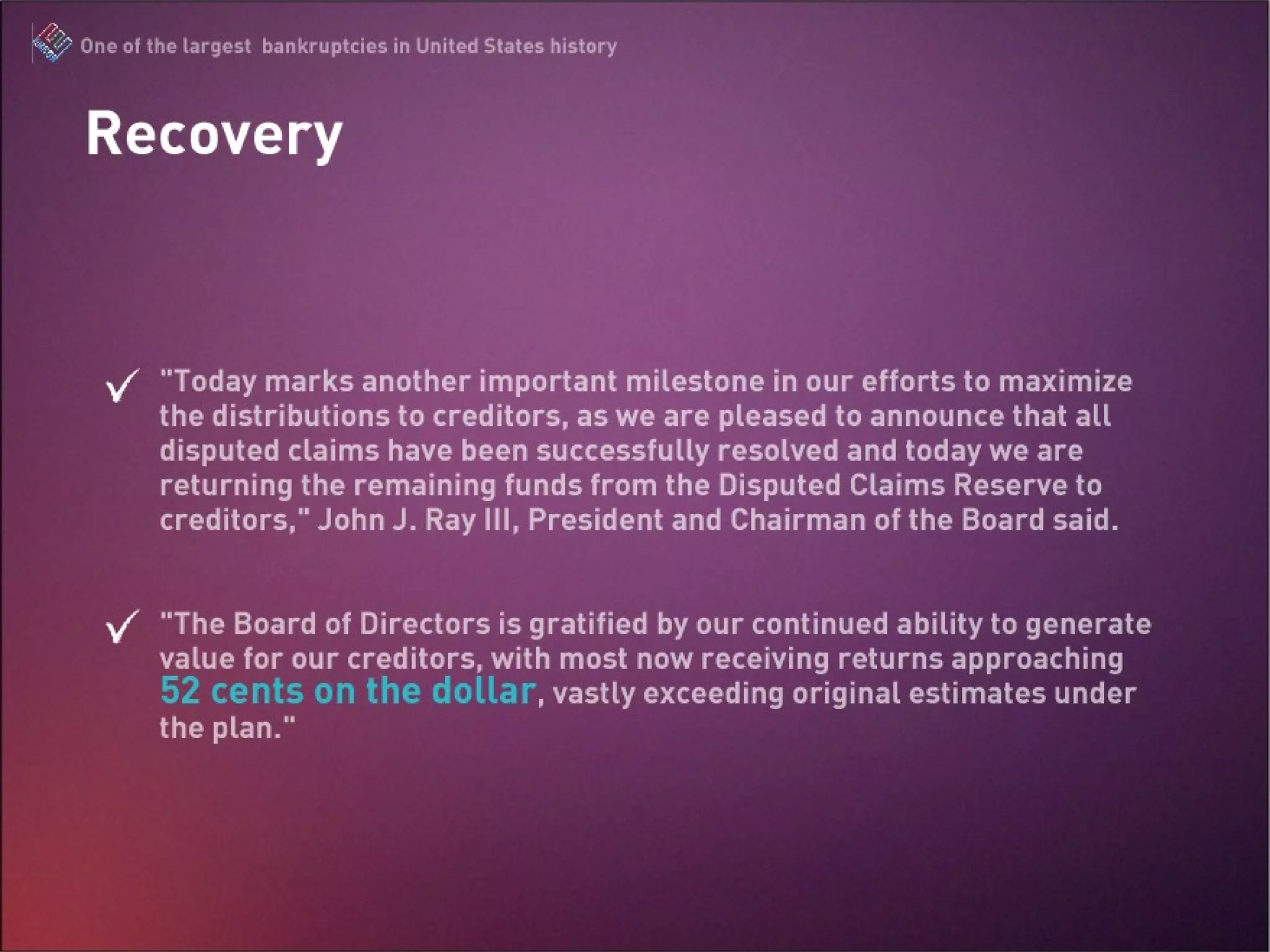 Since November 2004, Enron Creditors Recovery Corp. has returned approximately $21,427,900,000 to creditors in twice-yearly distributions Enron will make an additional final distribution to creditors, likely in 2009, of any remaining assets. Enron Creditors Recovery Corp., today announced its twenty-fourth distribution to creditors of Enron and its affiliated Debtor companies. Today’s distribution to holders of allowed general unsecured claims and allowed guaranty claims (collectively, “creditors”) totals approximately $828,900,000, consisting of cash of approximately $740,500,000 and Portland General Electric Company (“PGE”) Common Stock equivalents (in the form of cash) of approximately $54,400,000, plus interest, dividends and gains of $34,000,000. “ Today marks another important milestone in our efforts to maximize the distributions to creditors, as we are pleased to announce that all disputed claims have been successfully resolved and today we are returning the remaining funds from the Disputed Claims Reserve to creditors,” John J. Ray III, President and Chairman of the Board said. “ The Board of Directors is gratified by our continued ability to generate value for our creditors, with most now receiving returns approaching 52 cents on the dollar, vastly exceeding original estimates under the plan.” Recovery October 1, 2008