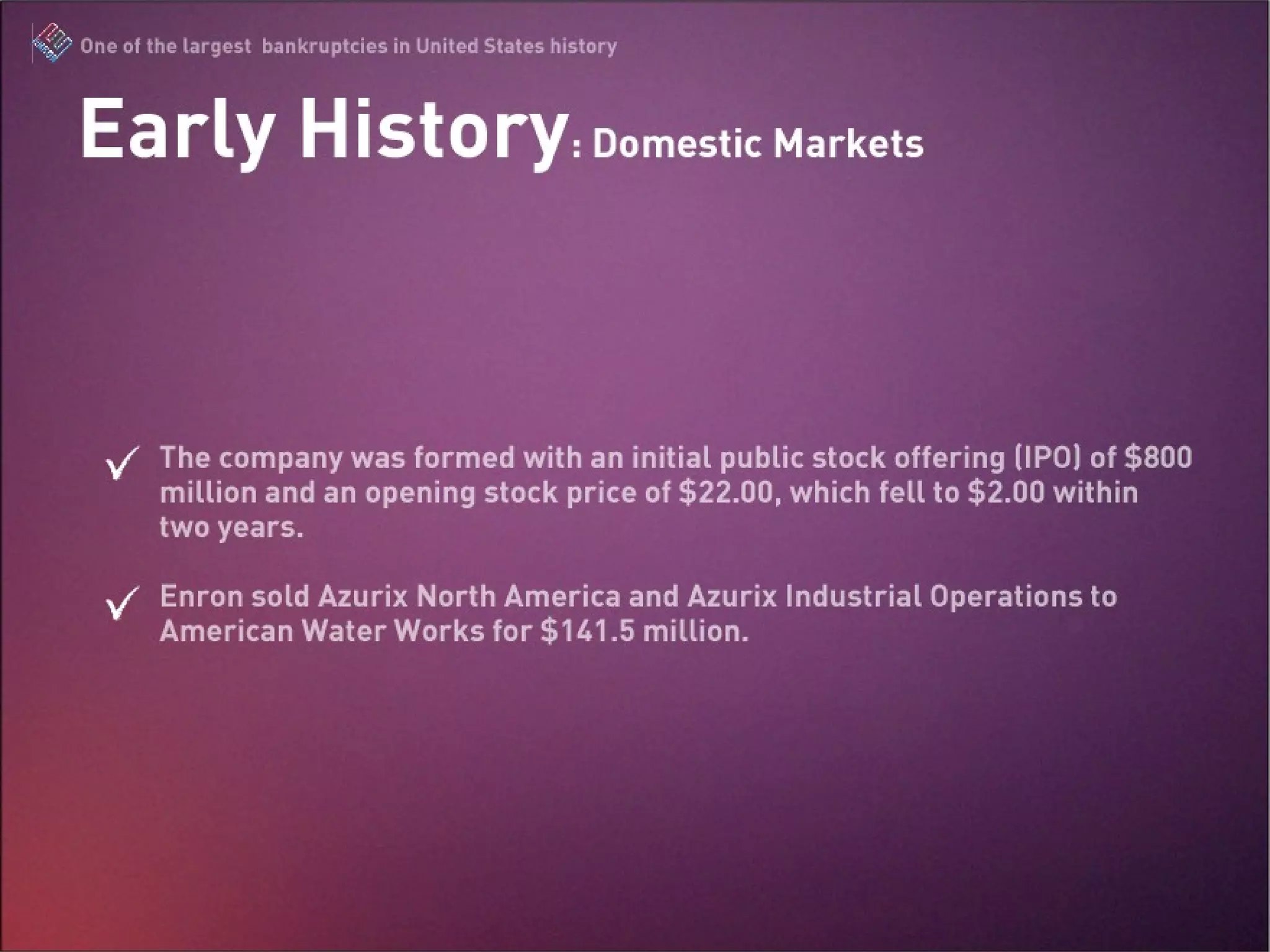 The company was formed with an initial public stock offering (IPO) of $800 million and an opening stock price of $22.00, which fell to $2.00 within two years. Enron sold Azurix North America and Azurix Industrial Operations to American Water Works for $141.5 million. Early History: Domestic Markets