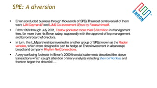SPE: A diversion
 Enron conducted businessthrough thousands of SPEs.Themost controversial of them
were LJMCaymanLPand LJM2Co-Investment LP,run by Fastowhimself.
 From 1999 through July 2001, Fastow pocketed more than $30 million in management
fees, far more than his Enron salary, supposedly with the approval of top management
and Enron‟s board of directors.
 In turn, the LJMpartnerships invested in another group of SPEs,known astheRaptor
vehicles, which were designed in part to hedge an Enron investment in abankrupt
broadband company, RhythmNetConnections.
 Avery confusing footnote in Enron‟s 2000 financial statements described the above
transactions which caught attention of many analysts including SherronWatkins and
thereon beganthe downfall….
 