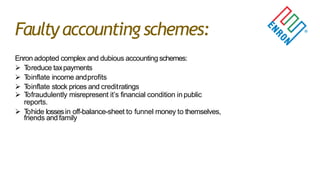 Faulty accounting schemes:
Enron adopted complex and dubious accounting schemes:
 Toreduce taxpayments
 Toinflate income andprofits
 Toinflate stock prices and creditratings
 Tofraudulently misrepresent it‟s financial condition inpublic
reports.
 Tohide lossesin off-balance-sheet to funnel money to themselves,
friends and family
 