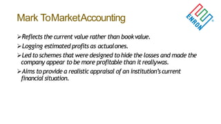 Mark ToMarketAccounting
Reflects the current value rather than bookvalue.
Logging estimated profits as actualones.
Led to schemes that were designed to hide the losses and made the
company appear to be more profitable than itreallywas.
Aims to provide a realistic appraisal of an institution’scurrent
financial situation.
 
