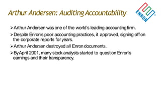 Arthur Andersen: AuditingAccountability
Arthur Andersen wasone of the world‟s leading accountingfirm.
Despite Enron's poor accounting practices, it approved, signing offon
the corporate reports foryears.
Arthur Andersen destroyed all Enrondocuments.
ByApril 2001, many stock analysts started to question Enron's
earnings and their transparency.
 