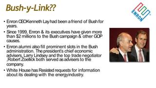 • Enron CEOKenneth Layhad been afriend of Bushfor
years.
• Since 1999, Enron & its executives have given more
than $2 millions to the Bush campaign & other GOP
causes.
• Enron alumni also fill prominent slots in the Bush
administration. Thepresident‟s chief economic
advisers,Larry Lindsey and the top trade negotiator
,Robert Zoellick both served asadvisers to the
company.
• White HousehasResistedrequests for information
about its dealing with the energyindustry.
Bush-y-Link??
 