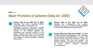Major Provisions of Sarbanes-Oxley Act (2002)
1
Section 302 of the SOX Act of 2002:
mandates that senior corporate officers
personally certify in writing that the
company's financial statements "comply
with SEC disclosure requirements and fairly
present in all material aspects the
operations and financial condition of the
issuer." Officers who sign off on financial
statements that they know to be inaccurate
are subject to criminal penalties, including
prison terms.
2
Section 404 of the SOX Act of 2002:
requires that management and auditors
establish internal controls and reporting methods
to ensure the adequacy of those controls.
3
Section 802 of the SOX Act of 2002: contains
3 rules that affect recordkeeping. The first deals
with destruction and falsification of records. The
second strictly defines the retention period for
storing records. The third rule outlines the
specific business records that companies need
to store, which includes electronic
communications.
 