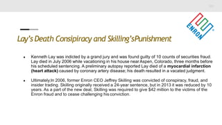 Lay’s Death Consipiracy and Skilling’sPunishment
● Kenneth Lay was indicted by a grand jury and was found guilty of 10 counts of securities fraud.
Lay died in July 2006 while vacationing in his house near Aspen, Colorado, three months before
his scheduled sentencing. A preliminary autopsy reported Lay died of a myocardial infarction
(heart attack) caused by coronary artery disease; his death resulted in a vacated judgment.
● Ultimately,In 2006, former Enron CEO Jeffrey Skilling was convicted of conspiracy, fraud, and
insider trading. Skilling originally received a 24-year sentence, but in 2013 it was reduced by 10
years. As a part of the new deal, Skilling was required to give $42 million to the victims of the
Enron fraud and to cease challenging his conviction.
 