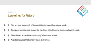 Learnings forFuture
.
1. | Not to have too much of the portfolio invested in a single stock.
2. | Company employees should be cautious about buying their employer's stock.
3. | One should know how a company's business works.
4. | Avoid companies that employ fancyderivatives.
 