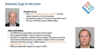 Smartest Guys in theroom
KennethLeeLay:
• Thefounder, CEOand Chairman of Enron and was
heavily involved in the Enronscandal.
• Laywas found guilty of 10 counts of securities fraudin
the trial of Kenneth Layand JeffreySkilling.
JeffreyKeithSkilling :
• TheCEOof Enron Corporation during the Enron scandal.
• Enron adopted Skilling‟s "mark-to-market" accounting.
• April,2001:In response to Richard Grubman saying "You know, you are the
only financial institution that can't produce a balance sheet or cash flow
statement with theirearnings", Skilling replied: "Thank you very much,we
appreciate that...Ass****." [23]
• Skilling unexpectedly resigned on August 14,2001.
 