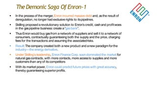 TheDemonic Saga Of Enron-1
 In the processof the merger, Enron incurred massive debt and, asthe result of
deregulation, no longer had exclusive rights to itspipelines.
 Skilling proposed arevolutionary solution to Enron‟scredit, cashand profitwoes
in the gaspipeline business:create a“gasbank”.
 ThusEnron would buy gasfrom anetwork of suppliers and sell it to anetwork of
consumers, contractually guaranteeing both the supply and the price, charging
fees for the transactions and assumingthe associatedrisks.
 Result:Thecompany created both anew product and anew paradigm forthe
industry—the energyderivative.
 Under Skilling‟s leadership, Enron Finance Corp.soon dominated the market for
natural gascontracts, with more contacts, more accessto supplies and more
customers than any of itscompetitors
 With its market power, Enroncould predict future prices with great accuracy,
thereby guaranteeing superiorprofits.
 