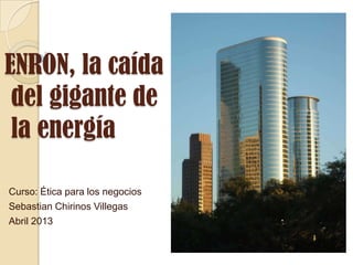 ENRON, la caída
 del gigante de
 la energía

Curso: Ética para los negocios
Sebastian Chirinos Villegas
Abril 2013
 