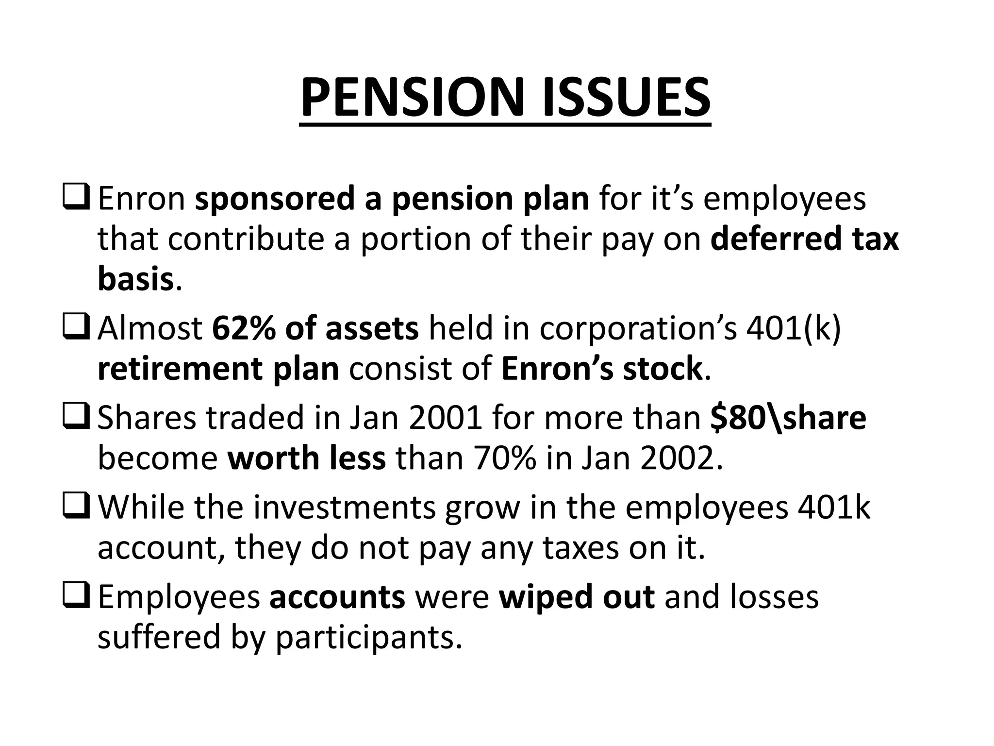 PENSION ISSUES
Enron sponsored a pension plan for it’s employees
that contribute a portion of their pay on deferred tax
basis.
Almost 62% of assets held in corporation’s 401(k)
retirement plan consist of Enron’s stock.
Shares traded in Jan 2001 for more than $80share
become worth less than 70% in Jan 2002.
While the investments grow in the employees 401k
account, they do not pay any taxes on it.
Employees accounts were wiped out and losses
suffered by participants.